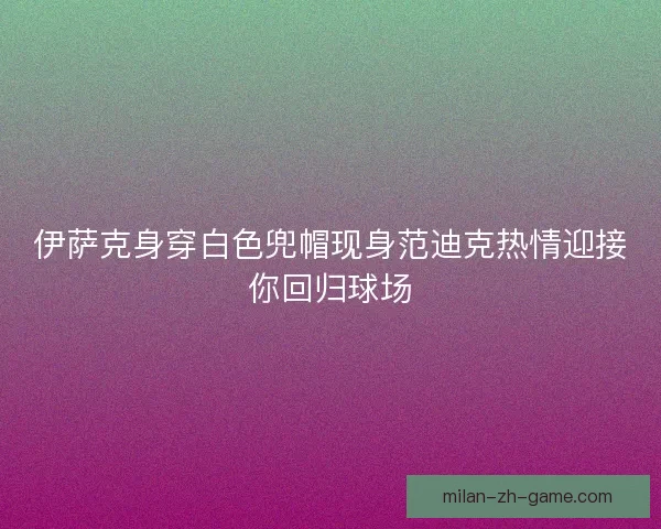 伊萨克身穿白色兜帽现身范迪克热情迎接你回归球场