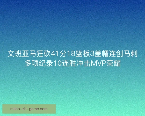 文班亚马狂砍41分18篮板3盖帽连创马刺多项纪录10连胜冲击MVP荣耀