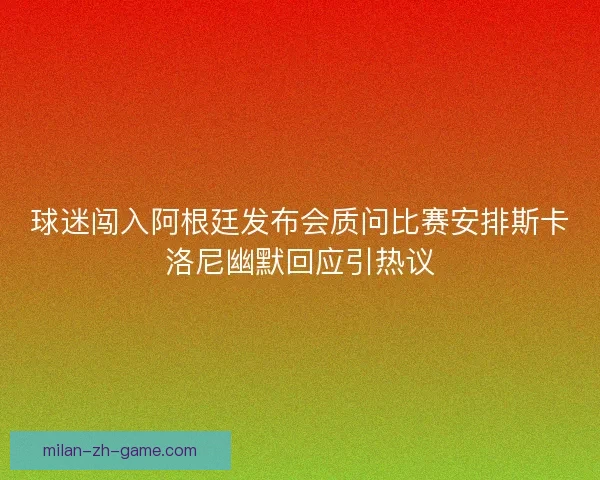 球迷闯入阿根廷发布会质问比赛安排斯卡洛尼幽默回应引热议