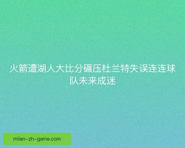 火箭遭湖人大比分碾压杜兰特失误连连球队未来成迷