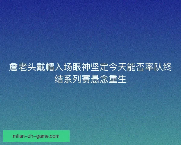 詹老头戴帽入场眼神坚定今天能否率队终结系列赛悬念重生