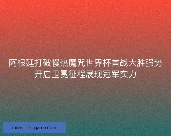阿根廷打破慢热魔咒世界杯首战大胜强势开启卫冕征程展现冠军实力