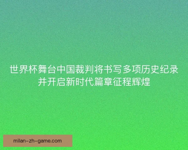 世界杯舞台中国裁判将书写多项历史纪录并开启新时代篇章征程辉煌